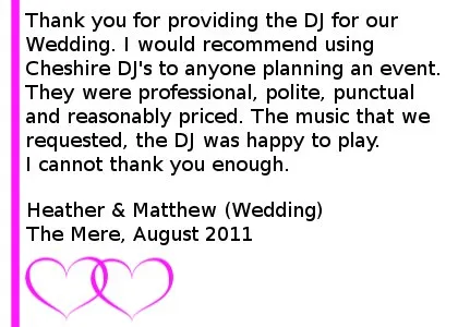 Wedding DJ Testimonial The Mere - Thank you for providing the DJ for our Wedding. I would recommend using Cheshire DJ's to anyone planning an event. They were professional, polite, punctual and reasonably priced. The music that we requested, the DJ was happy to play. I cannot thank you enough. Heather & Matthew (Wedding), Mere Golf Club, August 2011