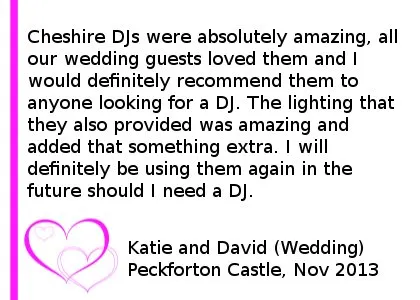 Peckforton Wedding Review - Cheshire DJs were absolutely amazing, all our wedding guests loved them and I would definitely recommend them to anyone looking for a DJ. The lighting that they also provided was amazing and added that something extra. I will definitely be using them again in the future should I need a DJ. Katie and David (Wedding) Peckforton Castle, November 2013