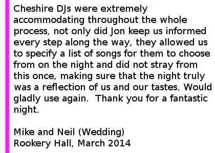 Rookery Hall DJ Review March 14 - Cheshire DJs were extremely accommodating throughout the whole process, not only did Jon keep us informed every step along the way, but he invited us round to his house to pre-view the lighting so that we could make decisions. On top of this, they allowed us to specify a list of songs for them to choose from on the night and did not stray from this once, making sure that the night truly was a reflection of us and our tastes. Would gladly use again and will make sure to recommend to all our friends and family. Thank you for a fantastic night. Mike and Neil (Wedding) Rookery Hall, March 2014
