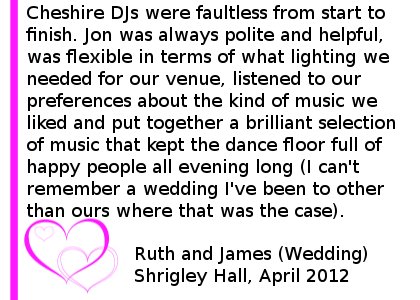 Shrigley Hall DJ Reviews - Cheshire DJs were faultless from start to finish; from initial conversation, the time leading up to our wedding day, the event itself, and in following up afterwards to make sure we were happy with their services. Jon was always polite and helpful, was flexible in terms of what lighting we needed for our venue, listened to our preferences about the kind of music we liked and put together a brilliant selection of music that kept the dance floor full of happy people all evening long (I can't remember a wedding I've been to other than ours where that was the case). Ruth and James (Wedding) Shrigley Hall, April 2012