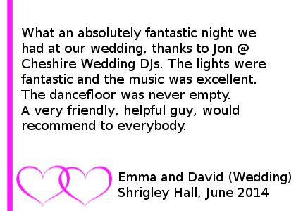 Shrigley Hall Review June 2014 - What an absolutely fantastic night we had at our wedding, thanks to Jon @ Cheshire DJ's. The lights were fantastic and the music was excellent. The dancefloor was never empty. A very friendly, helpful guy, would recommend to everybody. Emma and David (Wedding) Shrigley Hall, June 2014. Shrigley Hall Wedding DJ