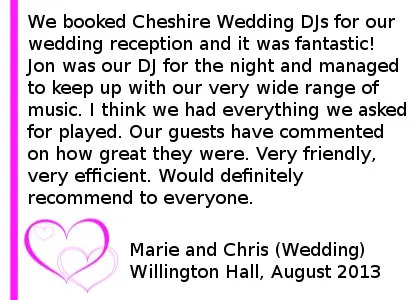 Willington Hall DJ Review - We booked Cheshire DJs for our wedding reception and it was fantastic! Jon was our DJ for the night and managed to keep up with our very wide range of music. I think we had everything we asked for played. Our guests have commented on how great they were. Very friendly, very efficient. Would definitely recommend to everyone. Marie and Chris (Wedding) Willington Hall, August 2013. Willington Hall Wedding DJ