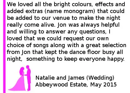 Abbeywood Wedding Review - I was so unsure where to start when hiring a DJ for our wedding, fearful of having no control over the music and nobody on the dance floor! I came across the Cheshire Wedding DJ's website and loved all the bright colours, effects and added extras (name monogram) that could be added to our venue to make the night really come alive. Jon was always helpful and willing to answer any questions, I loved that we could request our own choice of songs along with a great selection from Jon that kept the dance floor busy all night. My partner have very different tastes in music - I am very much a pop girl and him a wannabe rock god! However there was a great balance of music that flowed really well and something to keep everyone happy. Thank you again Natalie and James (Wedding) Abbeywood Estate, May 2015