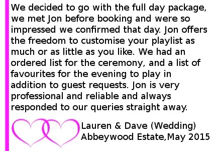 Abbeywood Estate Wedding DJ Review - We hired Jon from Cheshire DJs for our wedding at Abbeywood Estate. We decided to go with the full day package, which included ceremony music, background music for our reception period and wedding breakfast, and evening music and lighting. We met Jon before booking and were so impressed we confirmed that day. Jon offers the freedom to customise your playlist as much or as little as you like. We had an ordered list for the ceremony, and a list of favourites for the evening to play in addition to guest requests, and Jon provided both very well. You can also customise the lighting, and we were very happy with how it looked, particularly having our names up in lights! It was reassuring to have Jon controlling the music during the ceremony, and it is well worth doing this to let you get on enjoying the day! The reception music added a nice atmosphere, and Jon even braved our more unusual evening music requests to great effect! Jon is very professional and reliable and always responded to our queries straight away. We would definitely recommend him and Cheshire DJs to anyone looking for a DJ for their event. Thanks again. Lauren and Dave (Wedding) Abbeywood Estate, May 2015