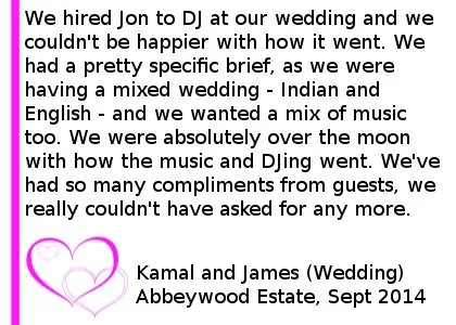 Abbeywood Wedding Review - We hired Jon to DJ at our wedding, and we couldn't be happier with how it went. We had a pretty specific brief, as we were having a mixed wedding - Indian and English - and we wanted a mix of music too. We provided Jon with specific playlists for both, and music for the Indian section. Jon was nothing but helpful, professional and friendly. He listened to all of the Indian music in order to ensure he was comfortable with it all. And this all really showed on the night. We were absolutely over the moon with how the music and DJing went. We've had so many compliments from guests about the music and how much fun they had. We really couldn't have asked for any more. Thank you Jon and Cheshire DJs, you turned the evening into an absolutely fabulous party for everyone. Kamal and James (Wedding) Abbeywood Estate, September 2014