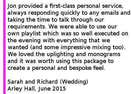 Arley Hall DJ Review - We used Cheshire Wedding DJs for our wedding at Arley Hall and were thrilled with the service we received. Jon really took the time to understand exactly what we wanted in terms of music and atmosphere and provided a first-class personal service, always responding quickly to any emails and taking the time to talk through our requirements on the phone which took the stress out of the planning process for us. We were able to use our own playlist which was so well executed on the evening with everything that we wanted (and some impressive mixing too). We loved the uplighting and monograms and it was worth using this package to create a personal and bespoke feel. We would thoroughly recommend Cheshire Wedding DJs. Many of our guests complimented us on our choice too. Thank you very much. Sarah and Richard (Wedding) Arley Hall, June 2015. Arley Hall Wedding DJ