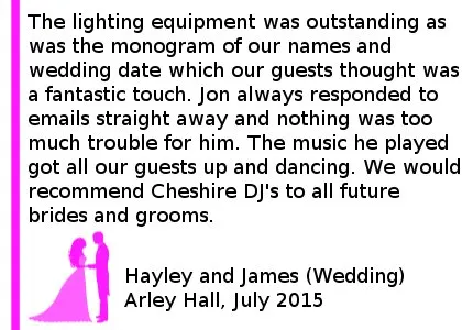 Arley Hall Wedding DJ Review - We hired Cheshire DJ's for our wedding reception last week and we were extremely pleased with the service we received. The lighting equipment was outstanding as was the monogram of our names and wedding date which our guests thought was a fantastic touch. Jon always responded to emails straight away and nothing was too much trouble for him. The music he played got all our guests up and dancing and played requests straight away. We were so pleased with the service and would recommend Cheshire DJ's to all future brides and grooms. Hayley and James (Wedding) Arley Hall, July 2015