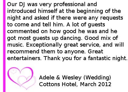 Our DJ was very professional and introduced himself at the beginning of the night and asked if there were any requests to come and tell him. A lot of guests commented on how good he was and he got most guests up dancing. Good mix of music. Exceptionally great service, and will recommend them to anyone. Great entertainers. Thank you for a fantastic night. Cottons Hotel Wedding DJ Review