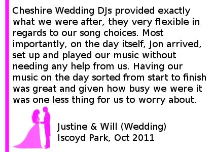 Iscoyd Park Wedding DJ Review - Cheshire DJs provided exactly what we were after, they very flexible in regards to our song choices, which included some last minute requests by me! Most importantly, on the day itself, Jon arrived, set up and played our music without needing any help from us. Having our music on the day sorted from start to finish by Cheshire DJs was great and given how busy we were it was one less thing for us to worry about. Thanks Jon and the team. Justine & Will (Wedding), Iscoyd Park, Oct 2011
