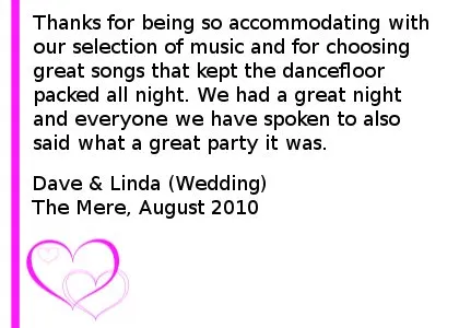 Wedding DJ Review - Thanks for being so accommodating with our selection of music and for choosing great songs that kept the dancefloor packed all night. We had a great night and everyone we have spoken to also said what a great party it was. Dave & Linda (Wedding), Mere Golf And Country Club, August 2010 
