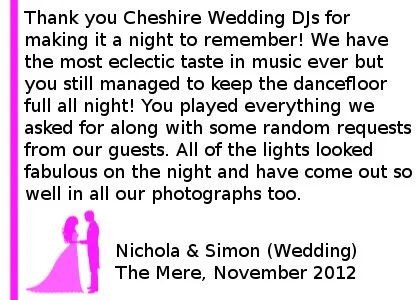 Mere Wedding DJ Review - Thank you Cheshire DJs for making our evening wedding reception a night to remember! Along with our family and friends we have the most eclectic taste in music ever but you still managed to keep the dancefloor full all night! You played everything we asked for along with some random requests from our guests, everyone has commented on what a great night they had. All of the lights looked fabulous on the night and have come out so well in all our photographs too. Thank you again! Simon and Nichola (Wedding) The Mere, Nov 2012