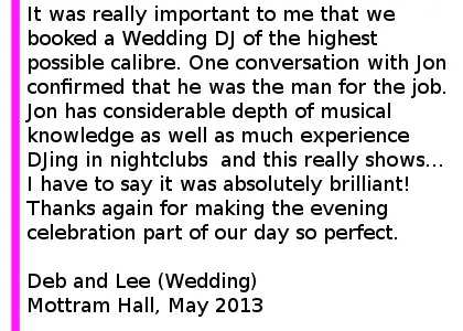 Mottram Hall Wedding DJ Package - Having recently booked Cheshire Wedding DJ's to play our wedding, I thought it'd be fair to report how absolutely delighted we were with the service provided. As a former semi-professional club DJ and self-confessed music-head who cannot help be critical of all DJ's I encounter, it was really important to me that we booked a Wedding DJ of the highest possible calibre. One conversation with Jon confirmed that he was the man for the job and following a meeting with him at his Cheshire base, we confirmed a rough music policy as well as lighting and up-lighting options available before formalising our booking. The night itself was absolutely brilliant, with Cheshire Wedding DJ's delivering all production to an extremely high standard - the sound system provided was of superb quality, as were lights and uplighting that had a real positive impact on the event. Jon has considerable depth of musical knowledge as well as much experience DJing in nightclubs as well as weddings and this really shows... His set combined our selections with some of his own quality selections and I have to say it was absolutely brilliant! The dancefloor remained full throughout the night and all present commented on the quality of the music. I've subsequently recommended the services of Cheshire Wedding DJ's to several soon-to-be wed's and I'd without hesitation do the same to anybody considering booking the services of the company. Jon, thanks again for making the evening celebration part of our day so perfect. Deb and Lee (Wedding) Mottram Hall, May 2013. Mottram Hall Wedding DJ