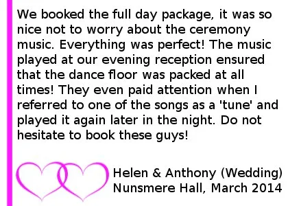 Nunsmere Reviews - We booked Cheshire Wedding DJs for our wedding in March. We booked the full day package, it was so nice not to worry about the ceremony music. Everything was perfect! The music played at our evening reception ensured that the dance floor was packed at all times! They even paid attention when I referred to one of the songs as a 'tune' and played it again later in the night. Do not hesitate to book these guys! Helen and Anthony (All Day Wedding) Nunsmere Hall, March 2014. Nunsmere Hall Wedding DJ