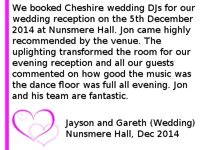 Nunsmere Wedding DJ Review 2014 - We booked Cheshire wedding DJs for our wedding reception on the 5th December 2014 at Nunsmere Hall. Jon came highly recommended by the venue. The up lighting transformed the room for our evening reception and all our guests commented on how good the music was the dance floor was full all evening. Jon and his team are fantastic. Jayson and Gareth (Wedding) Nunsmere Hall, December 2014. Nunsmere Hall Wedding DJ