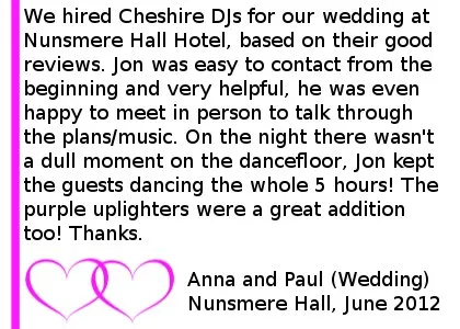 Nunsmere Wedding DJ Reviews - We hired Cheshire DJs for our wedding at Nunsmere Hall Hotel, based on their good reviews. Jon was easy to contact from the beginning and very helpful, he was even happy to meet in person to talk through the plans/music. On the night there wasn't a dull moment on the dancefloor, Jon kept the guests dancing the whole 5 hours! The purple uplighters were a great addition too! Thanks. Anna and Paul (Wedding) Nunsmere Hall, June 2012. Nunsmere Hall Wedding DJ