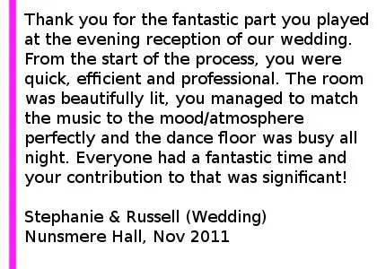 Nunsmere Hall DJ Review - We would like to say thank you for the fantastic part you played at the evening reception of our wedding. From the start of the process, you were quick, efficient and professional. The room was beautifully lit, you managed to match the music to the mood/atmosphere perfectly and the dance floor was busy all night. We really appreciate your flexibility with a last minute request to change timings being no trouble for you and the long list of songs that you managed to source and play on the night. We were also very impressed by your ability to deal with some of our more unusual requests including the money dance and the 5 minute rave! Everyone had a fantastic time and your contribution to that was significant! Thank you very much and we would be happy to recommend you to any of our friends and family in the future. Stephanie & Russell (Wedding), Nunsmere Hall, Nov 2011 