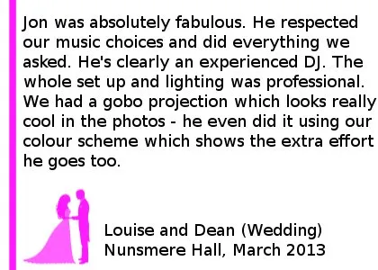 Nunsmere Hall Wedding Review - Jon was absolutely fabulous. I would have no reservations whatsoever in recommending him to any of my friends. He visited the venue with me and explained everything, so it was one less thing on my mind. He respected our music choices and did everything we asked. He's clearly an experienced DJ. The whole set up and lighting was professional. We had a gobo projection with my mine and my husband's initials which looks really cool in the photos - he even did it using our colour scheme which shows the extra effort he goes too. Louise and Dean (Wedding) Nunsmere Hall, March 2013. Nunsmere Hall Wedding DJ