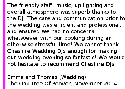 Oak Tree Of Peover Wedding DJ Review - The service and professionalism we received for our wedding booking on 1st November 2014 at The Oak Tree of Peover was exceptional. The friendly staff, music, up lighting and overall atmosphere was superb thanks to the DJ. The care and communication prior to the wedding was efficient and professional, and ensured we had no concerns whatsoever with our booking during an otherwise stressful time! We cannot thank Cheshire DJs enough for making our wedding evening so fantastic! We would not hesitate to recommend Cheshire DJs - especially for a wedding! Emma and Thomas (Wedding) The Oak Tree Of Peover, November 2014