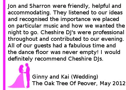 Oaktree Wedding DJ Review - From the initial consultations through to the actual wedding day Jon and Sharron were friendly, helpful and accommodating. They listened to our ideas and recognised the importance we placed on particular music and how we wanted the night to go. Cheshire DJ's were professional throughout and contributed to our evening, (particularly the 'disco hour') going exceptionally well. All of our guests had a fabulous time and the dance floor was never empty! I would definitely recommend Cheshire DJ's and would not hesitate to use them in future. Ginny and Kai (Wedding) Peover Golf Club, May 2012 