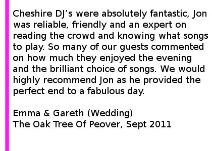 Oaktree Wedding Review - Cheshire DJs were absolutely fantastic, Jon was reliable, friendly and an expert on reading the crowd and knowing what songs to play. So many of our guests commented on how much they enjoyed the evening and the brilliant choice of songs. We would highly recommend Jon as he provided the perfect end to a fabulous day. Emma & Gareth (Wedding), Peover Golf Club, September 2011