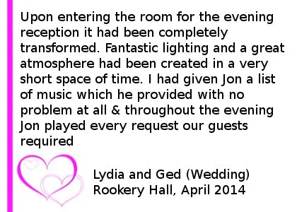 Rookery Hall DJ Review April 14 - Me and my beautiful new wife got married at Rookery Hall on 24th April and could not have wanted for a better choice of DJ. Upon entering the room for the evening reception it had been completely transformed. Fantastic lighting and a great atmosphere had been created in a very short space of time. I had given Jon a list of music which he provided with no problem at all. Throughout the evening Jon played every request our guests required and even took time to double check with me and my wife if a guest wanted a song played we might not like. Every guest who attended our wedding has commented on how spot on the music was and how they have never attended a wedding where they have spent so much time on the dance floor. Lydia and Ged (Wedding) Rookery Hall, April 2014