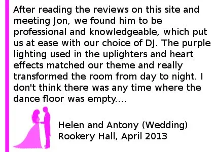 Rookery Wedding Review - We hired Cheshire DJ's for our Wedding at Rookery Hall on 19th April 2013. We emailed Jon a few weeks before the wedding with our varied list of songs we wanted and what we didn't want - all of which were accommodated with no problem! After reading the reviews on this site and meeting Jon, we found him to be professional and knowledgeable, which put us at ease with our choice of DJ. The purple lighting used in the uplighters and heart effects matched our theme and really transformed the room from day to night. We had many comments about how much of a fun atmosphere our wedding had, much of this was down to Jon and his choice of when to play the music we requested. I don't think there was any time where the dance floor was empty.... Apart from when the buffet was being served! He also dealt with any music requests with no problems. We would definitely recommend Cheshire DJs. Helen and Antony (Wedding) Rookery Hall, April 2013
