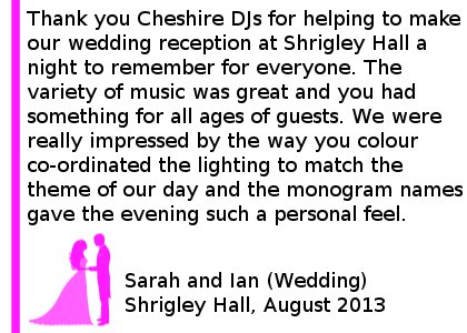 Shrigley Hall Testimonials - Thank you Cheshire DJs for helping to make our wedding reception at Shrigley Hall a night to remember for everyone. The variety of music was great and you had something for all ages of guests. We were really impressed by the way you colour co-ordinated the lighting to match the theme of our day and the monogram names gave the evening such a personal feel. We would definitely recommend you for any occasion. Sarah and Ian (Wedding) Shrigley Hall, August 2013. Shrigley Hall Wedding DJ