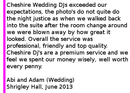 Shrigley Hall Wedding Reviews - Cheshire Wedding DJs exceeded our expectations, the photo's do not quite do the night justice as when we walked back into the suite after the room change around we were blown away by how great it looked. Jon mixed the music with skill and had a crowd of people on the dance floor for the majority of the night. Overall the service was professional, friendly and top quality. We look forward to hearing him play at Funkademia soon and will definitely book Cheshire DJ's for another occasion in the future. Cheshire Dj's are a premium service and we feel we spent our money wisely, well worth every penny. Abi and Adam (Wedding) Shrigley Hall, June 2013. Shrigley Hall Wedding DJ