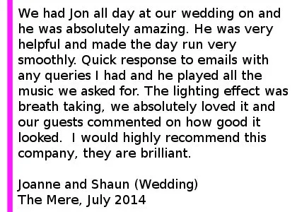 The Mere Wedding Review 2014 - We had Jon all day at our wedding on Friday 4th July and he was absolutely amazing. He was on time, very helpful and made the day run very smoothly. Quick response to emails with any queries I had and he played all the music we asked for. The lighting effect was breath taking, we absolutely loved it and our guests commented on how good it looked. He was also very good with last minute changes we had for the music just before the ceremony. I would highly recommend this company, they are brilliant. Joanne and Shaun (Wedding) The Mere Golf Resort, July 2014