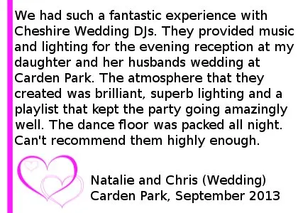 Wedding Review Carden Park - We had such a fantastic experience with Cheshire DJ's. They provided music and lighting for the evening reception at my daughter and her husbands wedding at Carden Park on 6 September 2013. The atmosphere that they created was brilliant, superb lighting and a playlist that kept the party going amazingly well. The dance floor was packed all night. Can't recommend them highly enough, so professional, but friendly and very accommodating. Natalie and Chris (Wedding) Carden Park, September 2013. Carden Park Wedding DJ