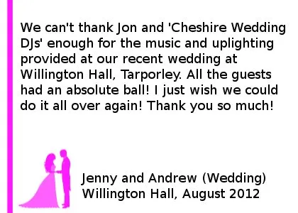 Willington Hall Wedding DJ Review - We can't thank Jon and 'Cheshire Wedding DJ's' enough for the music and uplighting provided at our recent wedding at Willington Hall, Tarporley. All the guests had an absolute ball! I just wish we could do it all over again! Thank you so much! Jenny and Andrew (Wedding), Willington Hall, August 2012. Willington Hall Wedding DJ