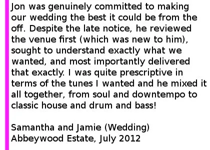 abbeywoodestate wedding review - Jon was genuinely committed to making the event (our wedding) the best it could be from the off. Despite the late notice, he reviewed the venue first (which was new to him), sought to understand exactly what we wanted, and most importantly delivered that exactly at the end of the night. I was quite prescriptive in terms of the tunes I wanted and he mixed it all together, from soul and downtempo to classic house and drum and bass! The dancefloor was never more full than we played out at the end of the night - and we had a 9 piece funk band on before him. You could not do better than use this man! Samantha and Jamie (Wedding) Abbeywood Estate, July 2012