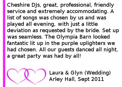DJ Arley Hall Review - Cheshire DJs, great, professional, friendly service and extremely accommodating. A list of songs was chosen by us and was played all evening, with just a little deviation as requested by the bride. Set up was seamless. The Olympia Barn looked fantastic lit up in the purple uplighters we had chosen. All our guests danced all night, a great party was had by all! Laura & Glyn (Wedding), Arley Hall, Sept 2011 