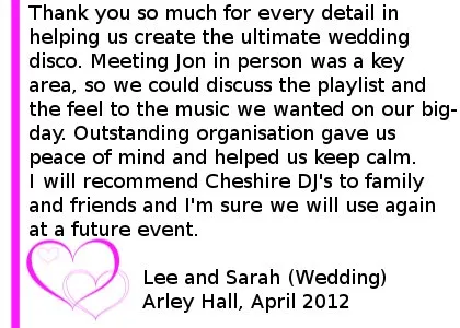 Arley Hall wedding DJ Review - Thank you so much for every detail in helping us create the ultimate wedding disco. Meeting Jon in person was a key area, so we could discuss the playlist and the feel to the music we wanted on our big-day. Outstanding organisation gave us peace of mind and helped us keep calm. I will recommend Cheshire DJ's to family and friends and I'm sure we will use again at a future event. Lee and Sarah (Wedding), Arley Hall, April 2012. Arley Hall Wedding DJ