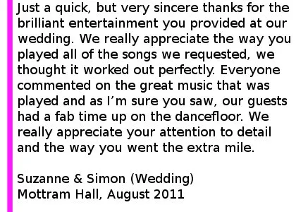 Mottram Hall Wedding DJ Review - Just a quick, but very sincere thanks for the brilliant entertainment you provided at our wedding at Mottram Hall. We really appreciate the way you played all of the songs we requested, we thought it worked out perfectly. Everyone commented on the great music that was played and as I am sure you saw, our guests had a fab time up on the dancefloor. Thank you also for the fantastic communication in the run up to the wedding. We really appreciate your attention to detail and the way you went the extra mile to ensure our entertainment was all that we had hoped. I will be recommending you very highly indeed. Suzanne & Simon (Wedding), Mottram Hall, August 2011. Mottram Hall Wedding DJ