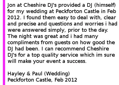 Peckforton Castle DJ Review - Jon at Cheshire DJ's provided a DJ (himself) for my wedding at Peckforton Castle in Feb 2012. He also provided effects lighting for the dance floor which was more than adequate and uplights for the castle walls. I found them easy to deal with, clear and precise and questions and worrys i had were answered simply, prior to the day. Jon arrived on time and set up quietly and without any issue. The night was great and i had many compliments from guest on how good the DJ had been. I can recommend Cheshire DJ's for a top quality service which im sure will make your event a success. Hayley & Paul (Wedding), Peckforton Castle, Feb 2012