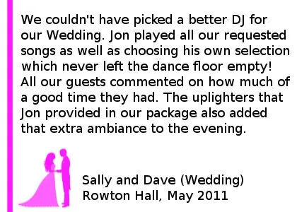 DJ Rowton Hall Wedding Review - We couldn't have picked a better DJ for our Wedding. Jon played all our requested songs as well as choosing his own selection which never left the dance floor empty! All our guests commented on how much of a good time they had. The uplighters that Jon provided in our package also added that extra ambiance to the evening. Sally and Dave (Wedding), Rowton Hall, Chester, May 2011