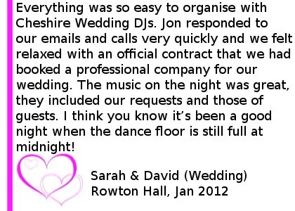 Rowton Hall Wedding DJ Review - Everything was so easy to organise with Cheshire DJs. Jon responded to our emails and calls very quickly and we felt relaxed with an official contract that we had booked a professional company for our wedding. The music on the night was great. Cheshire DJs included our requests and those of guests, even our 'Strictly come dancing first dance'. I think you know it has been a good night when the dance floor is still full at midnight! We won't be having another wedding, but would recommend the company to any of our friends. Thank you. Sarah & David (Wedding), Rowton Hall, Jan 2012