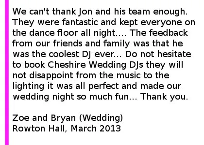 Rowton Hall Wedding DJ Review - We hired Cheshire DJ's for our wedding at Rowton Hall on the 02/03/2013 and we can't thank Jon and his team enough. They were fantastic and kept everyone on the dance floor all night.... The feedback from our friends and family was that he was the coolest DJ ever... Do not hesitate to book Cheshire DJ's they will not disappoint from the music to the lighting it was all perfect and made our wedding night so much fun... Thank you! Zoe and Bryan (Wedding) Rowton Hall, March 2013